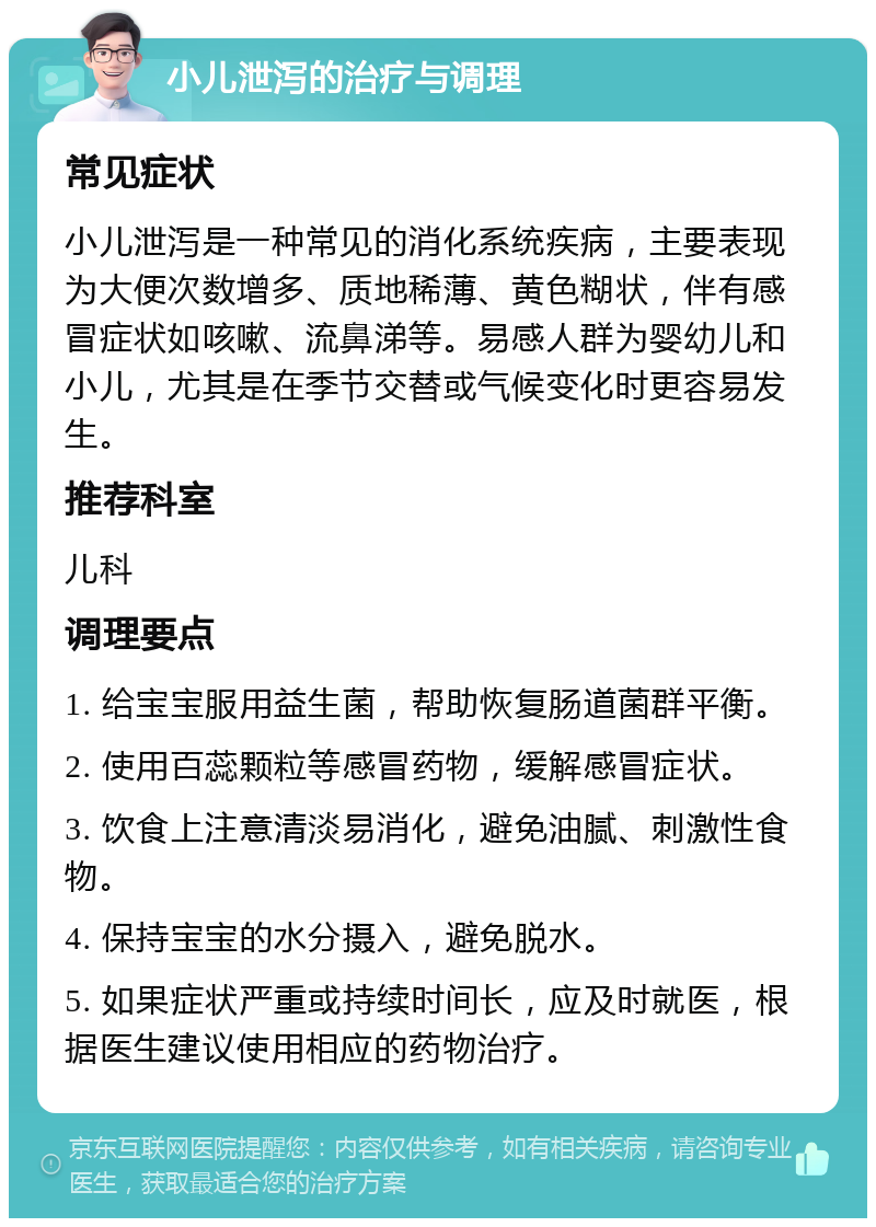 小儿泄泻的治疗与调理 常见症状 小儿泄泻是一种常见的消化系统疾病，主要表现为大便次数增多、质地稀薄、黄色糊状，伴有感冒症状如咳嗽、流鼻涕等。易感人群为婴幼儿和小儿，尤其是在季节交替或气候变化时更容易发生。 推荐科室 儿科 调理要点 1. 给宝宝服用益生菌，帮助恢复肠道菌群平衡。 2. 使用百蕊颗粒等感冒药物，缓解感冒症状。 3. 饮食上注意清淡易消化，避免油腻、刺激性食物。 4. 保持宝宝的水分摄入，避免脱水。 5. 如果症状严重或持续时间长，应及时就医，根据医生建议使用相应的药物治疗。