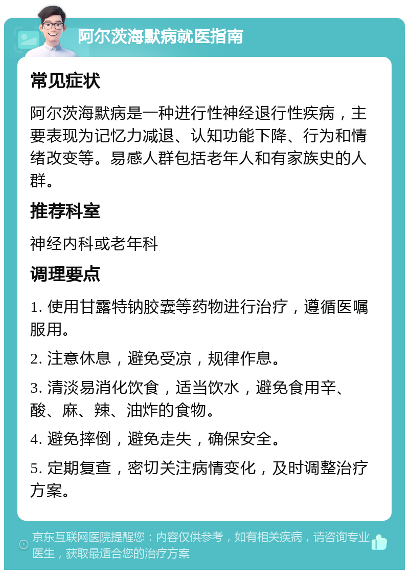 阿尔茨海默病就医指南 常见症状 阿尔茨海默病是一种进行性神经退行性疾病，主要表现为记忆力减退、认知功能下降、行为和情绪改变等。易感人群包括老年人和有家族史的人群。 推荐科室 神经内科或老年科 调理要点 1. 使用甘露特钠胶囊等药物进行治疗，遵循医嘱服用。 2. 注意休息，避免受凉，规律作息。 3. 清淡易消化饮食，适当饮水，避免食用辛、酸、麻、辣、油炸的食物。 4. 避免摔倒，避免走失，确保安全。 5. 定期复查，密切关注病情变化，及时调整治疗方案。