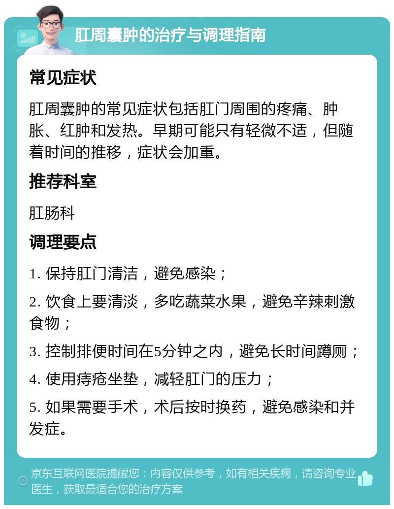 肛周囊肿的治疗与调理指南 常见症状 肛周囊肿的常见症状包括肛门周围的疼痛、肿胀、红肿和发热。早期可能只有轻微不适，但随着时间的推移，症状会加重。 推荐科室 肛肠科 调理要点 1. 保持肛门清洁，避免感染； 2. 饮食上要清淡，多吃蔬菜水果，避免辛辣刺激食物； 3. 控制排便时间在5分钟之内，避免长时间蹲厕； 4. 使用痔疮坐垫，减轻肛门的压力； 5. 如果需要手术，术后按时换药，避免感染和并发症。