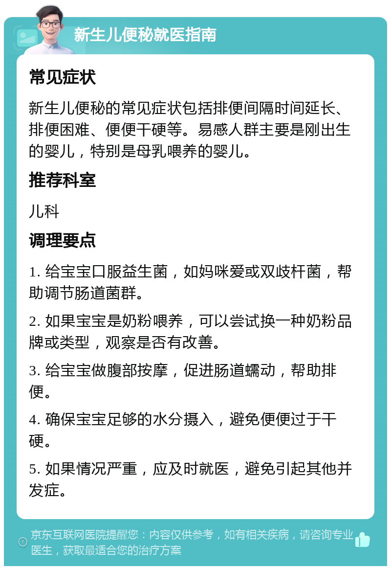 新生儿便秘就医指南 常见症状 新生儿便秘的常见症状包括排便间隔时间延长、排便困难、便便干硬等。易感人群主要是刚出生的婴儿，特别是母乳喂养的婴儿。 推荐科室 儿科 调理要点 1. 给宝宝口服益生菌，如妈咪爱或双歧杆菌，帮助调节肠道菌群。 2. 如果宝宝是奶粉喂养，可以尝试换一种奶粉品牌或类型，观察是否有改善。 3. 给宝宝做腹部按摩，促进肠道蠕动，帮助排便。 4. 确保宝宝足够的水分摄入，避免便便过于干硬。 5. 如果情况严重，应及时就医，避免引起其他并发症。