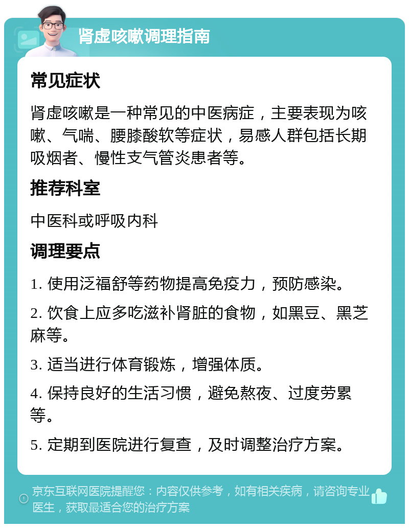 肾虚咳嗽调理指南 常见症状 肾虚咳嗽是一种常见的中医病症，主要表现为咳嗽、气喘、腰膝酸软等症状，易感人群包括长期吸烟者、慢性支气管炎患者等。 推荐科室 中医科或呼吸内科 调理要点 1. 使用泛福舒等药物提高免疫力，预防感染。 2. 饮食上应多吃滋补肾脏的食物，如黑豆、黑芝麻等。 3. 适当进行体育锻炼，增强体质。 4. 保持良好的生活习惯，避免熬夜、过度劳累等。 5. 定期到医院进行复查，及时调整治疗方案。