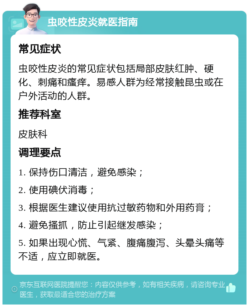 虫咬性皮炎就医指南 常见症状 虫咬性皮炎的常见症状包括局部皮肤红肿、硬化、刺痛和瘙痒。易感人群为经常接触昆虫或在户外活动的人群。 推荐科室 皮肤科 调理要点 1. 保持伤口清洁，避免感染； 2. 使用碘伏消毒； 3. 根据医生建议使用抗过敏药物和外用药膏； 4. 避免搔抓，防止引起继发感染； 5. 如果出现心慌、气紧、腹痛腹泻、头晕头痛等不适，应立即就医。