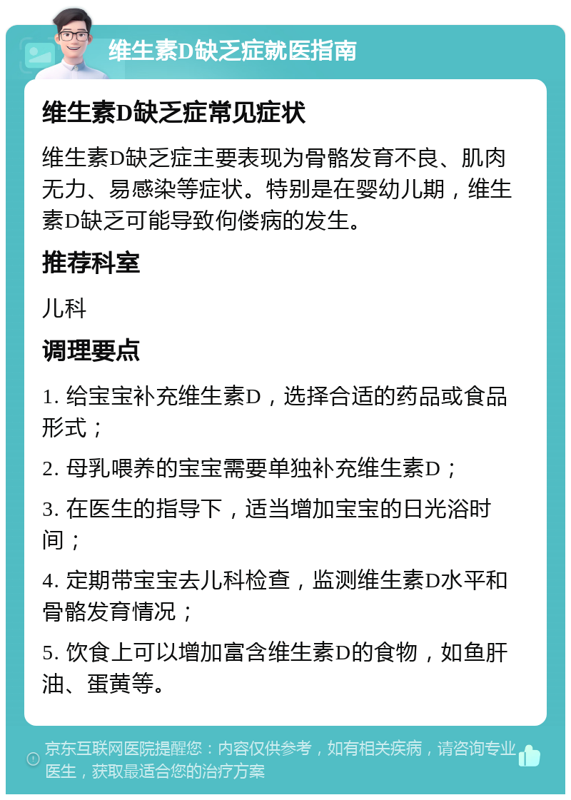 维生素D缺乏症就医指南 维生素D缺乏症常见症状 维生素D缺乏症主要表现为骨骼发育不良、肌肉无力、易感染等症状。特别是在婴幼儿期，维生素D缺乏可能导致佝偻病的发生。 推荐科室 儿科 调理要点 1. 给宝宝补充维生素D，选择合适的药品或食品形式； 2. 母乳喂养的宝宝需要单独补充维生素D； 3. 在医生的指导下，适当增加宝宝的日光浴时间； 4. 定期带宝宝去儿科检查，监测维生素D水平和骨骼发育情况； 5. 饮食上可以增加富含维生素D的食物，如鱼肝油、蛋黄等。