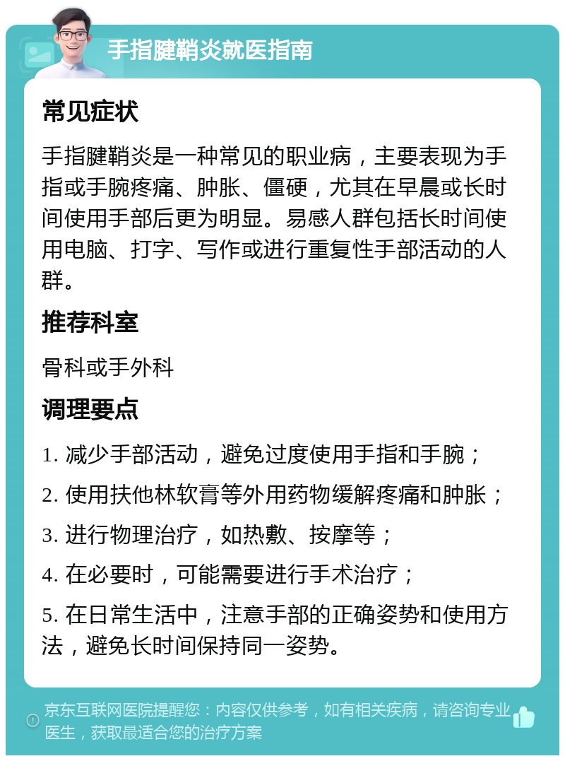 手指腱鞘炎就医指南 常见症状 手指腱鞘炎是一种常见的职业病，主要表现为手指或手腕疼痛、肿胀、僵硬，尤其在早晨或长时间使用手部后更为明显。易感人群包括长时间使用电脑、打字、写作或进行重复性手部活动的人群。 推荐科室 骨科或手外科 调理要点 1. 减少手部活动，避免过度使用手指和手腕； 2. 使用扶他林软膏等外用药物缓解疼痛和肿胀； 3. 进行物理治疗，如热敷、按摩等； 4. 在必要时，可能需要进行手术治疗； 5. 在日常生活中，注意手部的正确姿势和使用方法，避免长时间保持同一姿势。