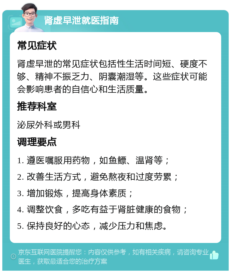 肾虚早泄就医指南 常见症状 肾虚早泄的常见症状包括性生活时间短、硬度不够、精神不振乏力、阴囊潮湿等。这些症状可能会影响患者的自信心和生活质量。 推荐科室 泌尿外科或男科 调理要点 1. 遵医嘱服用药物，如鱼鳔、温肾等； 2. 改善生活方式，避免熬夜和过度劳累； 3. 增加锻炼，提高身体素质； 4. 调整饮食，多吃有益于肾脏健康的食物； 5. 保持良好的心态，减少压力和焦虑。