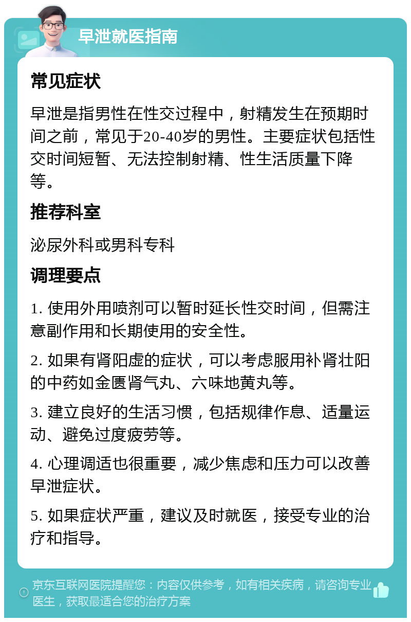 早泄就医指南 常见症状 早泄是指男性在性交过程中，射精发生在预期时间之前，常见于20-40岁的男性。主要症状包括性交时间短暂、无法控制射精、性生活质量下降等。 推荐科室 泌尿外科或男科专科 调理要点 1. 使用外用喷剂可以暂时延长性交时间，但需注意副作用和长期使用的安全性。 2. 如果有肾阳虚的症状，可以考虑服用补肾壮阳的中药如金匮肾气丸、六味地黄丸等。 3. 建立良好的生活习惯，包括规律作息、适量运动、避免过度疲劳等。 4. 心理调适也很重要，减少焦虑和压力可以改善早泄症状。 5. 如果症状严重，建议及时就医，接受专业的治疗和指导。