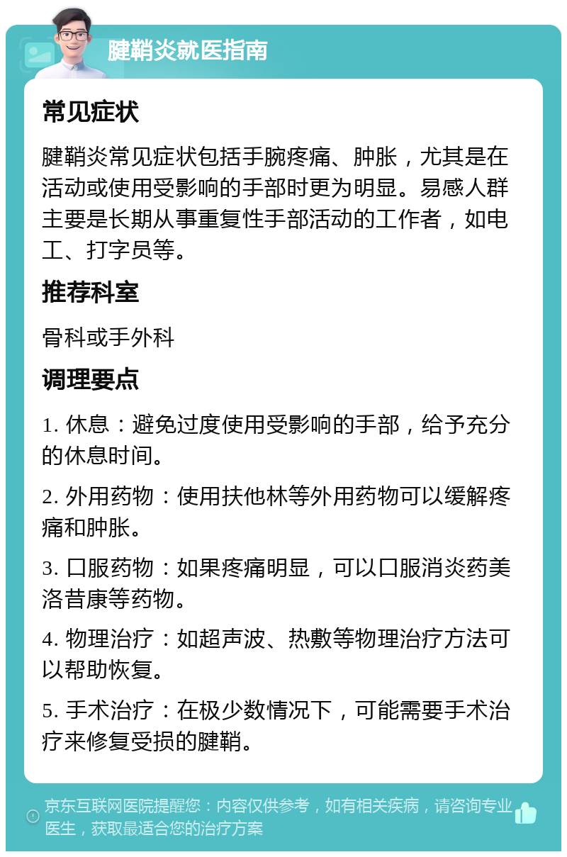 腱鞘炎就医指南 常见症状 腱鞘炎常见症状包括手腕疼痛、肿胀，尤其是在活动或使用受影响的手部时更为明显。易感人群主要是长期从事重复性手部活动的工作者，如电工、打字员等。 推荐科室 骨科或手外科 调理要点 1. 休息：避免过度使用受影响的手部，给予充分的休息时间。 2. 外用药物：使用扶他林等外用药物可以缓解疼痛和肿胀。 3. 口服药物：如果疼痛明显，可以口服消炎药美洛昔康等药物。 4. 物理治疗：如超声波、热敷等物理治疗方法可以帮助恢复。 5. 手术治疗：在极少数情况下，可能需要手术治疗来修复受损的腱鞘。