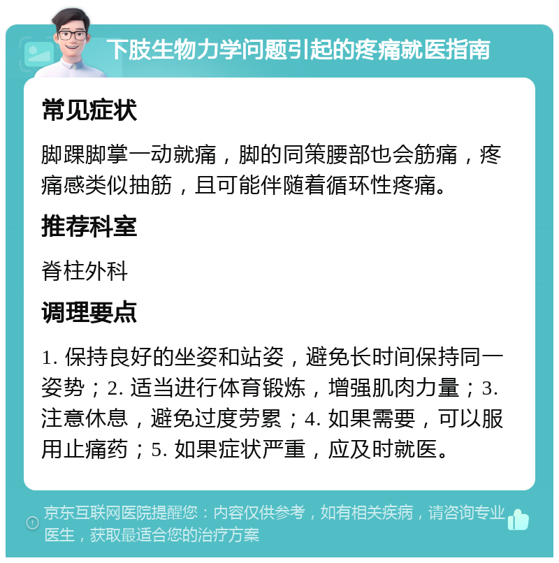 下肢生物力学问题引起的疼痛就医指南 常见症状 脚踝脚掌一动就痛，脚的同策腰部也会筋痛，疼痛感类似抽筋，且可能伴随着循环性疼痛。 推荐科室 脊柱外科 调理要点 1. 保持良好的坐姿和站姿，避免长时间保持同一姿势；2. 适当进行体育锻炼，增强肌肉力量；3. 注意休息，避免过度劳累；4. 如果需要，可以服用止痛药；5. 如果症状严重，应及时就医。