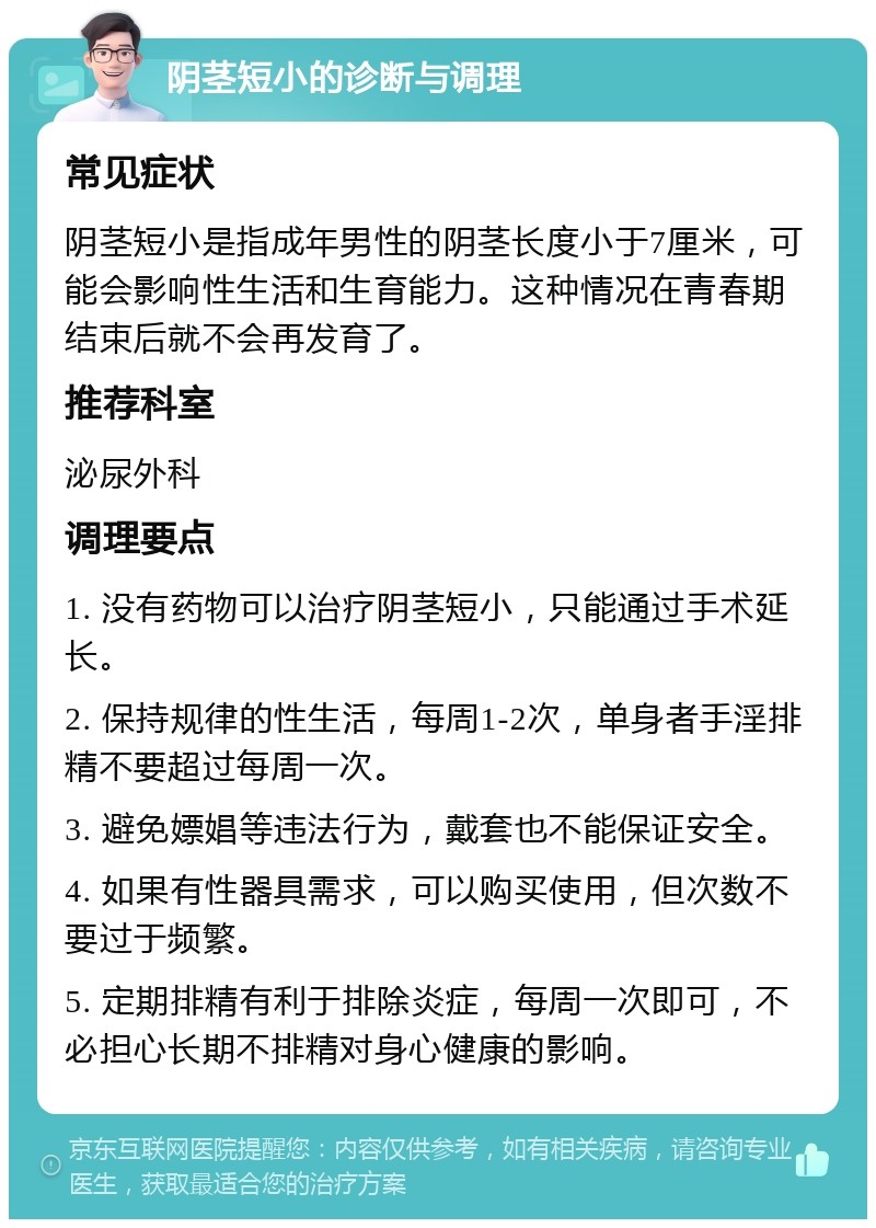 阴茎短小的诊断与调理 常见症状 阴茎短小是指成年男性的阴茎长度小于7厘米，可能会影响性生活和生育能力。这种情况在青春期结束后就不会再发育了。 推荐科室 泌尿外科 调理要点 1. 没有药物可以治疗阴茎短小，只能通过手术延长。 2. 保持规律的性生活，每周1-2次，单身者手淫排精不要超过每周一次。 3. 避免嫖娼等违法行为，戴套也不能保证安全。 4. 如果有性器具需求，可以购买使用，但次数不要过于频繁。 5. 定期排精有利于排除炎症，每周一次即可，不必担心长期不排精对身心健康的影响。