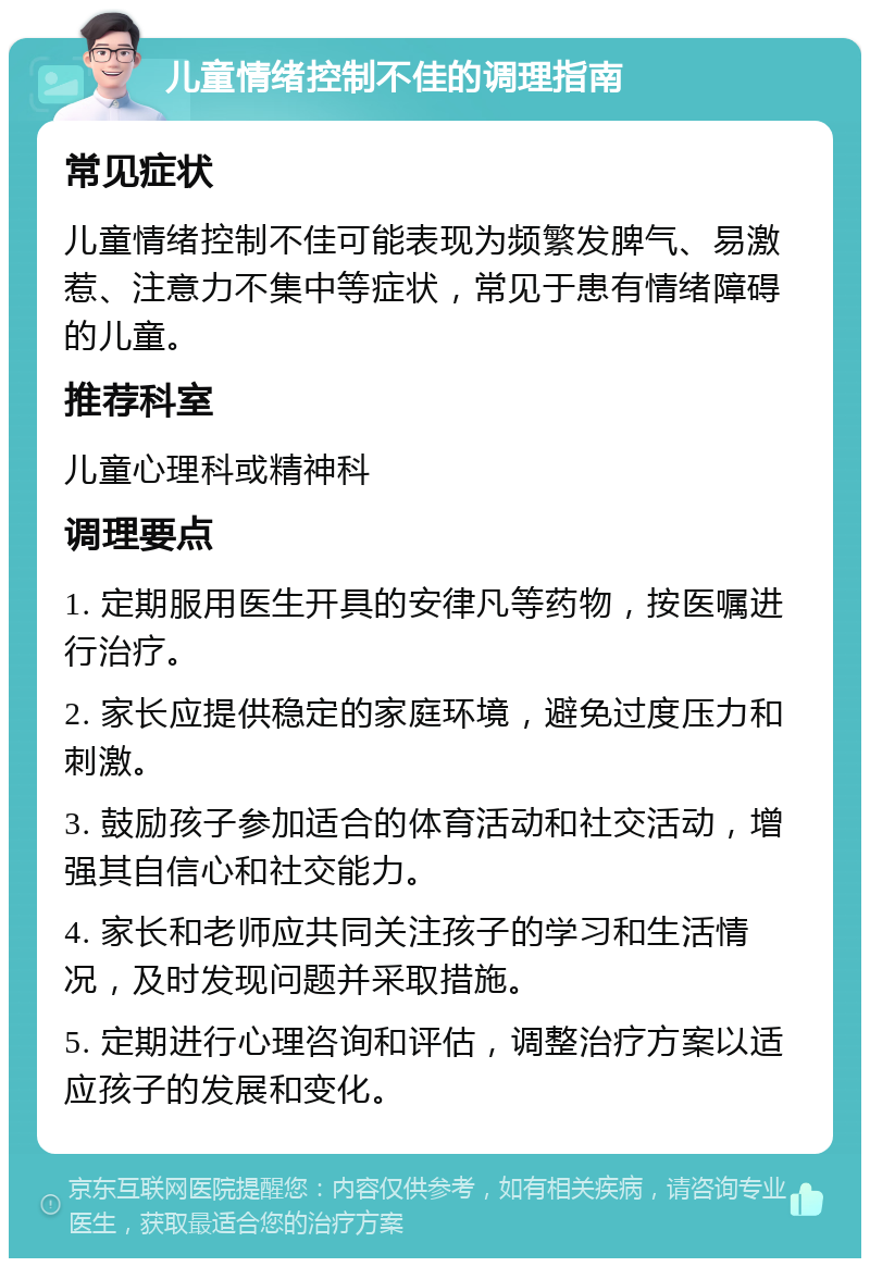 儿童情绪控制不佳的调理指南 常见症状 儿童情绪控制不佳可能表现为频繁发脾气、易激惹、注意力不集中等症状，常见于患有情绪障碍的儿童。 推荐科室 儿童心理科或精神科 调理要点 1. 定期服用医生开具的安律凡等药物，按医嘱进行治疗。 2. 家长应提供稳定的家庭环境，避免过度压力和刺激。 3. 鼓励孩子参加适合的体育活动和社交活动，增强其自信心和社交能力。 4. 家长和老师应共同关注孩子的学习和生活情况，及时发现问题并采取措施。 5. 定期进行心理咨询和评估，调整治疗方案以适应孩子的发展和变化。