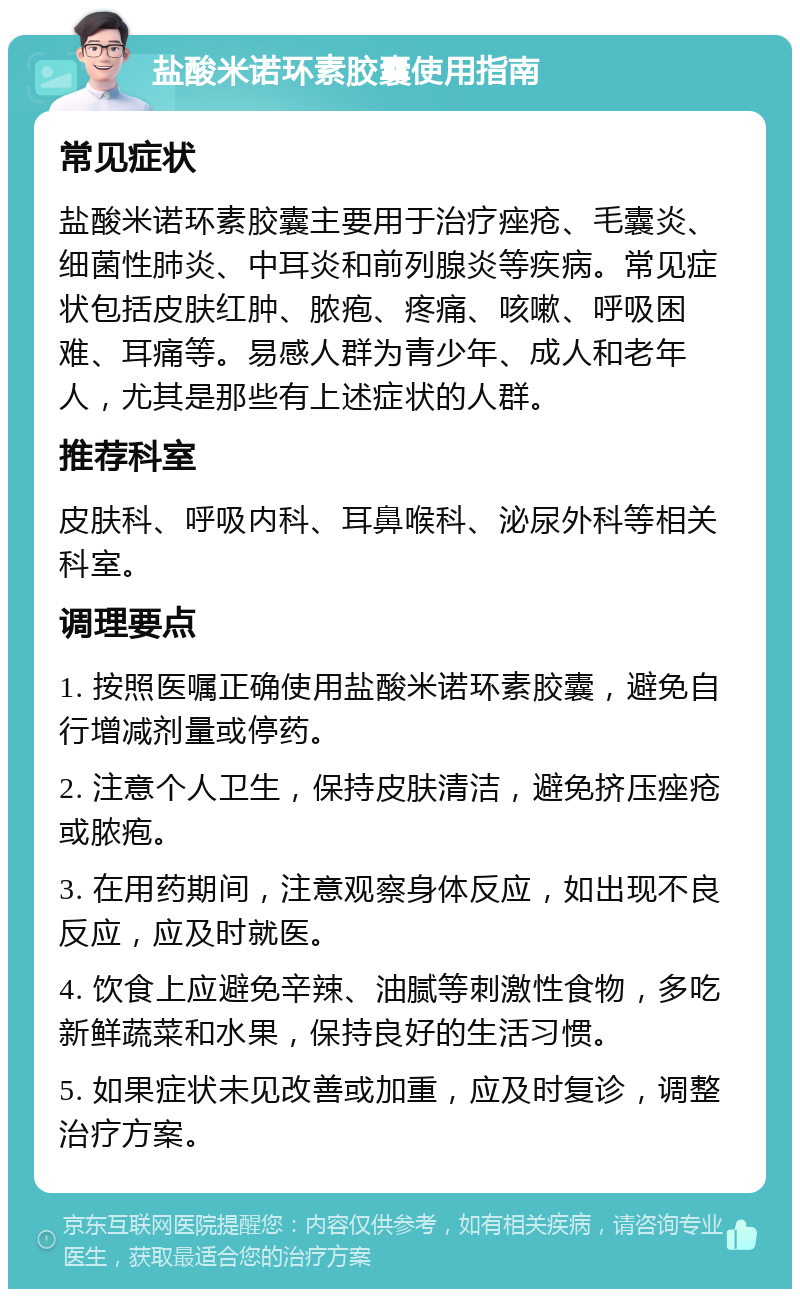 盐酸米诺环素胶囊使用指南 常见症状 盐酸米诺环素胶囊主要用于治疗痤疮、毛囊炎、细菌性肺炎、中耳炎和前列腺炎等疾病。常见症状包括皮肤红肿、脓疱、疼痛、咳嗽、呼吸困难、耳痛等。易感人群为青少年、成人和老年人，尤其是那些有上述症状的人群。 推荐科室 皮肤科、呼吸内科、耳鼻喉科、泌尿外科等相关科室。 调理要点 1. 按照医嘱正确使用盐酸米诺环素胶囊，避免自行增减剂量或停药。 2. 注意个人卫生，保持皮肤清洁，避免挤压痤疮或脓疱。 3. 在用药期间，注意观察身体反应，如出现不良反应，应及时就医。 4. 饮食上应避免辛辣、油腻等刺激性食物，多吃新鲜蔬菜和水果，保持良好的生活习惯。 5. 如果症状未见改善或加重，应及时复诊，调整治疗方案。