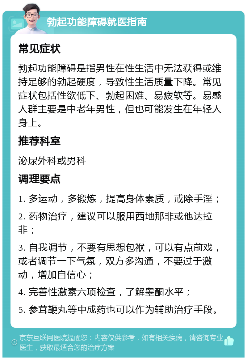 勃起功能障碍就医指南 常见症状 勃起功能障碍是指男性在性生活中无法获得或维持足够的勃起硬度，导致性生活质量下降。常见症状包括性欲低下、勃起困难、易疲软等。易感人群主要是中老年男性，但也可能发生在年轻人身上。 推荐科室 泌尿外科或男科 调理要点 1. 多运动，多锻炼，提高身体素质，戒除手淫； 2. 药物治疗，建议可以服用西地那非或他达拉非； 3. 自我调节，不要有思想包袱，可以有点前戏，或者调节一下气氛，双方多沟通，不要过于激动，增加自信心； 4. 完善性激素六项检查，了解睾酮水平； 5. 参茸鞭丸等中成药也可以作为辅助治疗手段。