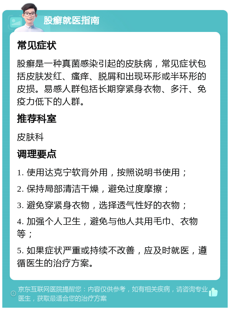 股癣就医指南 常见症状 股癣是一种真菌感染引起的皮肤病，常见症状包括皮肤发红、瘙痒、脱屑和出现环形或半环形的皮损。易感人群包括长期穿紧身衣物、多汗、免疫力低下的人群。 推荐科室 皮肤科 调理要点 1. 使用达克宁软膏外用，按照说明书使用； 2. 保持局部清洁干燥，避免过度摩擦； 3. 避免穿紧身衣物，选择透气性好的衣物； 4. 加强个人卫生，避免与他人共用毛巾、衣物等； 5. 如果症状严重或持续不改善，应及时就医，遵循医生的治疗方案。