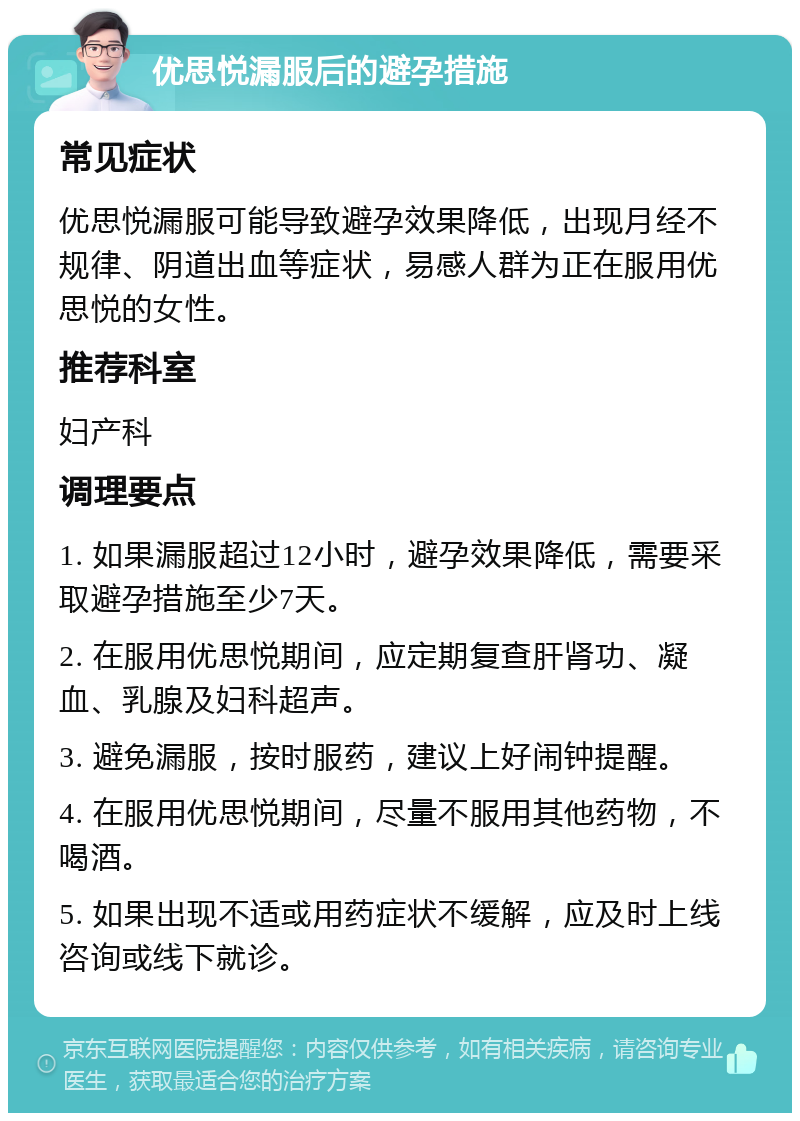 优思悦漏服后的避孕措施 常见症状 优思悦漏服可能导致避孕效果降低，出现月经不规律、阴道出血等症状，易感人群为正在服用优思悦的女性。 推荐科室 妇产科 调理要点 1. 如果漏服超过12小时，避孕效果降低，需要采取避孕措施至少7天。 2. 在服用优思悦期间，应定期复查肝肾功、凝血、乳腺及妇科超声。 3. 避免漏服，按时服药，建议上好闹钟提醒。 4. 在服用优思悦期间，尽量不服用其他药物，不喝酒。 5. 如果出现不适或用药症状不缓解，应及时上线咨询或线下就诊。