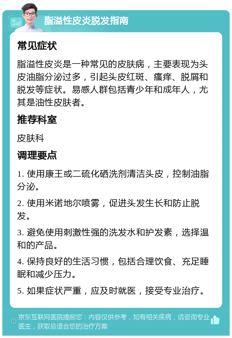 脂溢性皮炎脱发指南 常见症状 脂溢性皮炎是一种常见的皮肤病，主要表现为头皮油脂分泌过多，引起头皮红斑、瘙痒、脱屑和脱发等症状。易感人群包括青少年和成年人，尤其是油性皮肤者。 推荐科室 皮肤科 调理要点 1. 使用康王或二硫化硒洗剂清洁头皮，控制油脂分泌。 2. 使用米诺地尔喷雾，促进头发生长和防止脱发。 3. 避免使用刺激性强的洗发水和护发素，选择温和的产品。 4. 保持良好的生活习惯，包括合理饮食、充足睡眠和减少压力。 5. 如果症状严重，应及时就医，接受专业治疗。