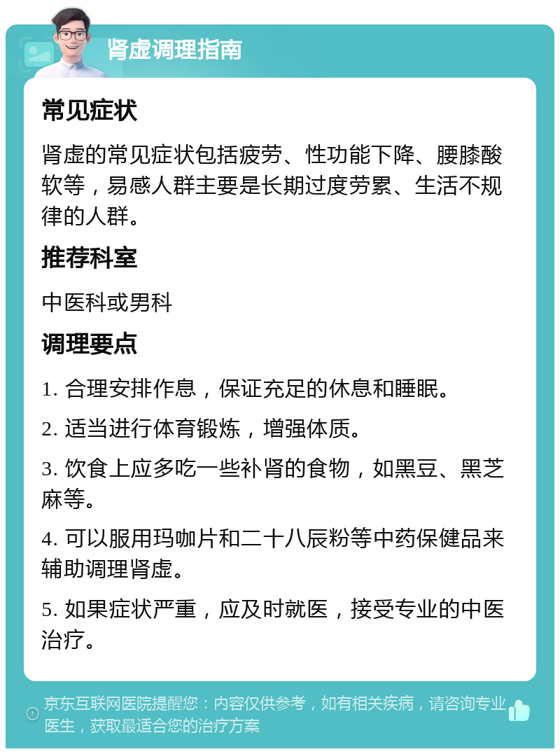 肾虚调理指南 常见症状 肾虚的常见症状包括疲劳、性功能下降、腰膝酸软等，易感人群主要是长期过度劳累、生活不规律的人群。 推荐科室 中医科或男科 调理要点 1. 合理安排作息，保证充足的休息和睡眠。 2. 适当进行体育锻炼，增强体质。 3. 饮食上应多吃一些补肾的食物，如黑豆、黑芝麻等。 4. 可以服用玛咖片和二十八辰粉等中药保健品来辅助调理肾虚。 5. 如果症状严重，应及时就医，接受专业的中医治疗。