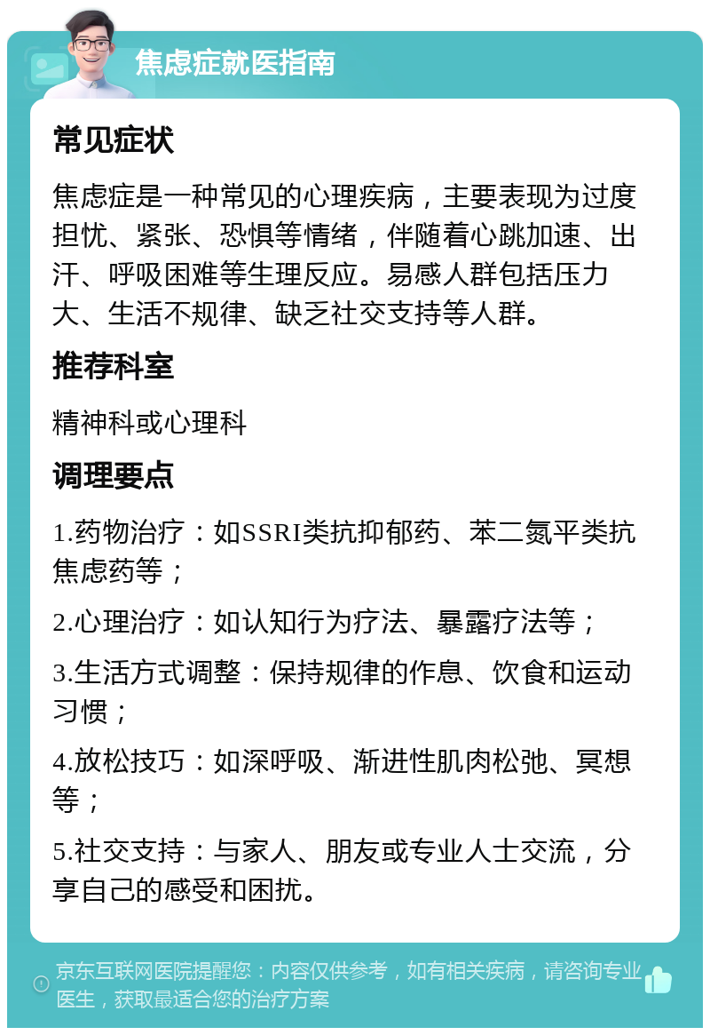 焦虑症就医指南 常见症状 焦虑症是一种常见的心理疾病，主要表现为过度担忧、紧张、恐惧等情绪，伴随着心跳加速、出汗、呼吸困难等生理反应。易感人群包括压力大、生活不规律、缺乏社交支持等人群。 推荐科室 精神科或心理科 调理要点 1.药物治疗：如SSRI类抗抑郁药、苯二氮平类抗焦虑药等； 2.心理治疗：如认知行为疗法、暴露疗法等； 3.生活方式调整：保持规律的作息、饮食和运动习惯； 4.放松技巧：如深呼吸、渐进性肌肉松弛、冥想等； 5.社交支持：与家人、朋友或专业人士交流，分享自己的感受和困扰。