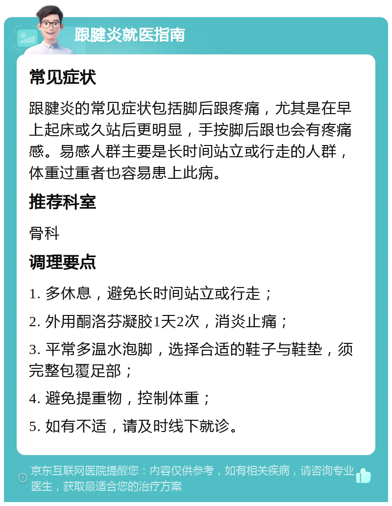 跟腱炎就医指南 常见症状 跟腱炎的常见症状包括脚后跟疼痛，尤其是在早上起床或久站后更明显，手按脚后跟也会有疼痛感。易感人群主要是长时间站立或行走的人群，体重过重者也容易患上此病。 推荐科室 骨科 调理要点 1. 多休息，避免长时间站立或行走； 2. 外用酮洛芬凝胶1天2次，消炎止痛； 3. 平常多温水泡脚，选择合适的鞋子与鞋垫，须完整包覆足部； 4. 避免提重物，控制体重； 5. 如有不适，请及时线下就诊。