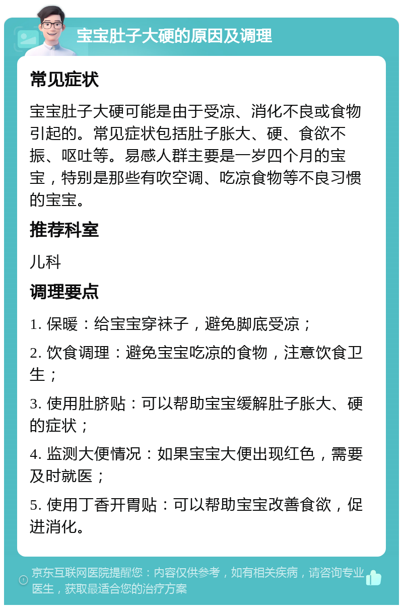 宝宝肚子大硬的原因及调理 常见症状 宝宝肚子大硬可能是由于受凉、消化不良或食物引起的。常见症状包括肚子胀大、硬、食欲不振、呕吐等。易感人群主要是一岁四个月的宝宝，特别是那些有吹空调、吃凉食物等不良习惯的宝宝。 推荐科室 儿科 调理要点 1. 保暖：给宝宝穿袜子，避免脚底受凉； 2. 饮食调理：避免宝宝吃凉的食物，注意饮食卫生； 3. 使用肚脐贴：可以帮助宝宝缓解肚子胀大、硬的症状； 4. 监测大便情况：如果宝宝大便出现红色，需要及时就医； 5. 使用丁香开胃贴：可以帮助宝宝改善食欲，促进消化。