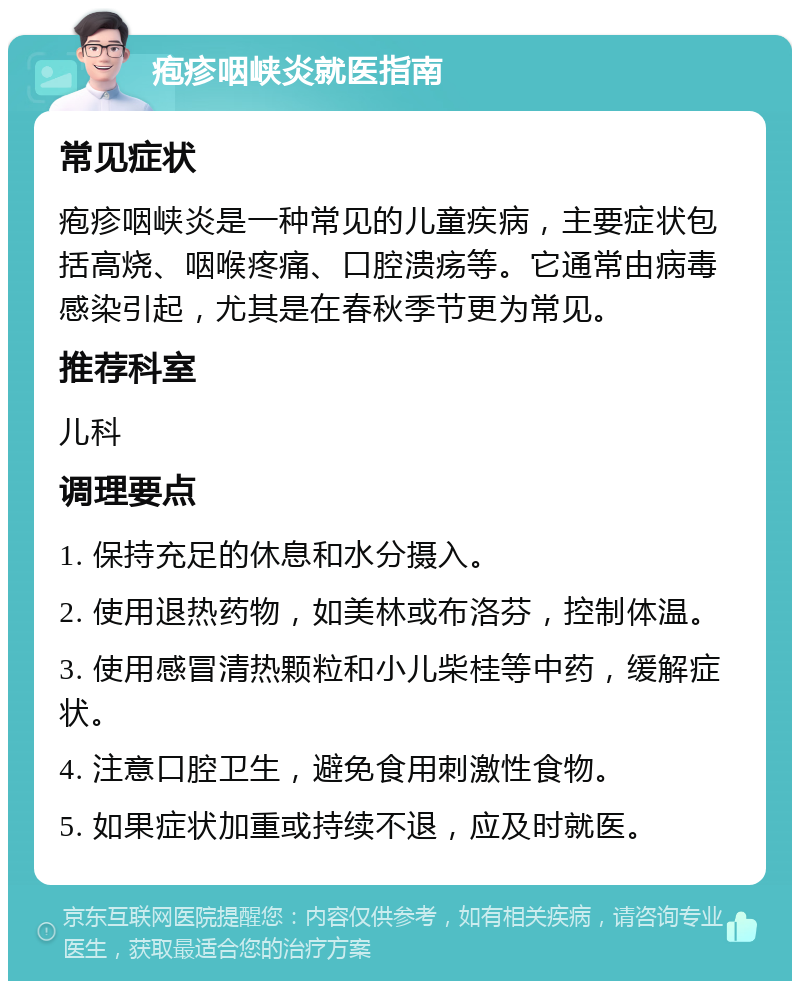 疱疹咽峡炎就医指南 常见症状 疱疹咽峡炎是一种常见的儿童疾病，主要症状包括高烧、咽喉疼痛、口腔溃疡等。它通常由病毒感染引起，尤其是在春秋季节更为常见。 推荐科室 儿科 调理要点 1. 保持充足的休息和水分摄入。 2. 使用退热药物，如美林或布洛芬，控制体温。 3. 使用感冒清热颗粒和小儿柴桂等中药，缓解症状。 4. 注意口腔卫生，避免食用刺激性食物。 5. 如果症状加重或持续不退，应及时就医。