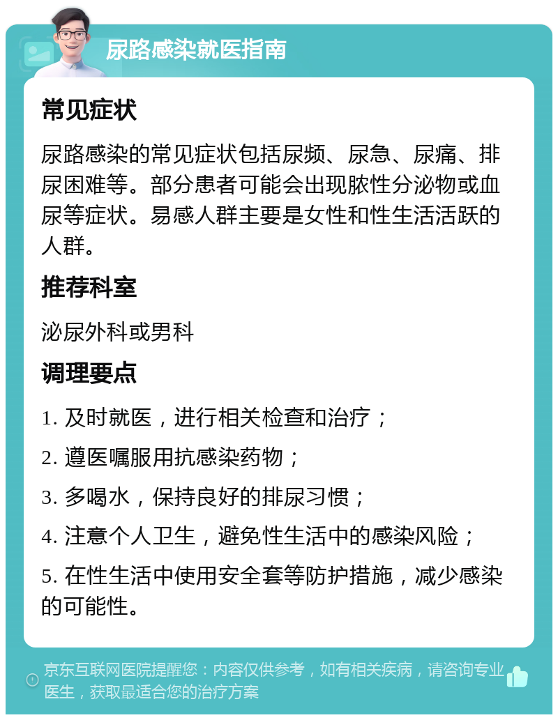 尿路感染就医指南 常见症状 尿路感染的常见症状包括尿频、尿急、尿痛、排尿困难等。部分患者可能会出现脓性分泌物或血尿等症状。易感人群主要是女性和性生活活跃的人群。 推荐科室 泌尿外科或男科 调理要点 1. 及时就医，进行相关检查和治疗； 2. 遵医嘱服用抗感染药物； 3. 多喝水，保持良好的排尿习惯； 4. 注意个人卫生，避免性生活中的感染风险； 5. 在性生活中使用安全套等防护措施，减少感染的可能性。