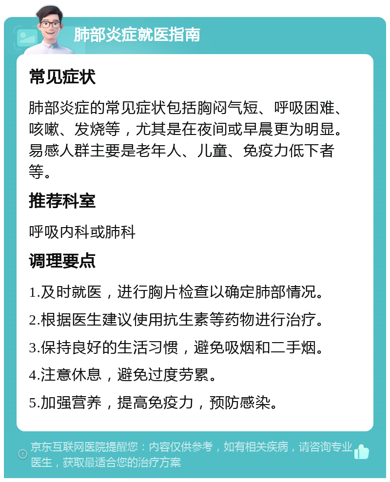 肺部炎症就医指南 常见症状 肺部炎症的常见症状包括胸闷气短、呼吸困难、咳嗽、发烧等，尤其是在夜间或早晨更为明显。易感人群主要是老年人、儿童、免疫力低下者等。 推荐科室 呼吸内科或肺科 调理要点 1.及时就医，进行胸片检查以确定肺部情况。 2.根据医生建议使用抗生素等药物进行治疗。 3.保持良好的生活习惯，避免吸烟和二手烟。 4.注意休息，避免过度劳累。 5.加强营养，提高免疫力，预防感染。