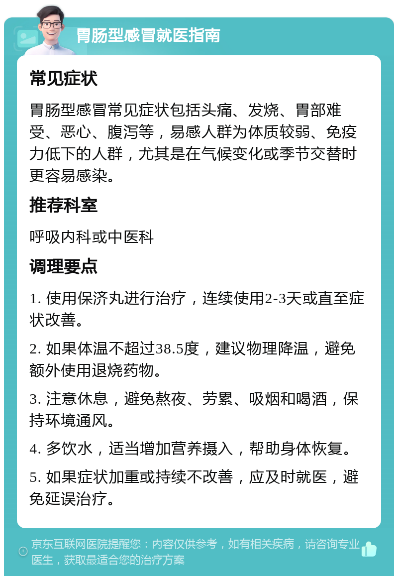 胃肠型感冒就医指南 常见症状 胃肠型感冒常见症状包括头痛、发烧、胃部难受、恶心、腹泻等，易感人群为体质较弱、免疫力低下的人群，尤其是在气候变化或季节交替时更容易感染。 推荐科室 呼吸内科或中医科 调理要点 1. 使用保济丸进行治疗，连续使用2-3天或直至症状改善。 2. 如果体温不超过38.5度，建议物理降温，避免额外使用退烧药物。 3. 注意休息，避免熬夜、劳累、吸烟和喝酒，保持环境通风。 4. 多饮水，适当增加营养摄入，帮助身体恢复。 5. 如果症状加重或持续不改善，应及时就医，避免延误治疗。