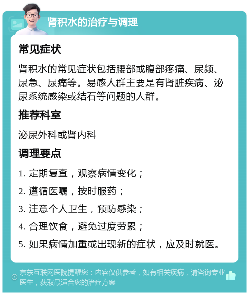 肾积水的治疗与调理 常见症状 肾积水的常见症状包括腰部或腹部疼痛、尿频、尿急、尿痛等。易感人群主要是有肾脏疾病、泌尿系统感染或结石等问题的人群。 推荐科室 泌尿外科或肾内科 调理要点 1. 定期复查，观察病情变化； 2. 遵循医嘱，按时服药； 3. 注意个人卫生，预防感染； 4. 合理饮食，避免过度劳累； 5. 如果病情加重或出现新的症状，应及时就医。