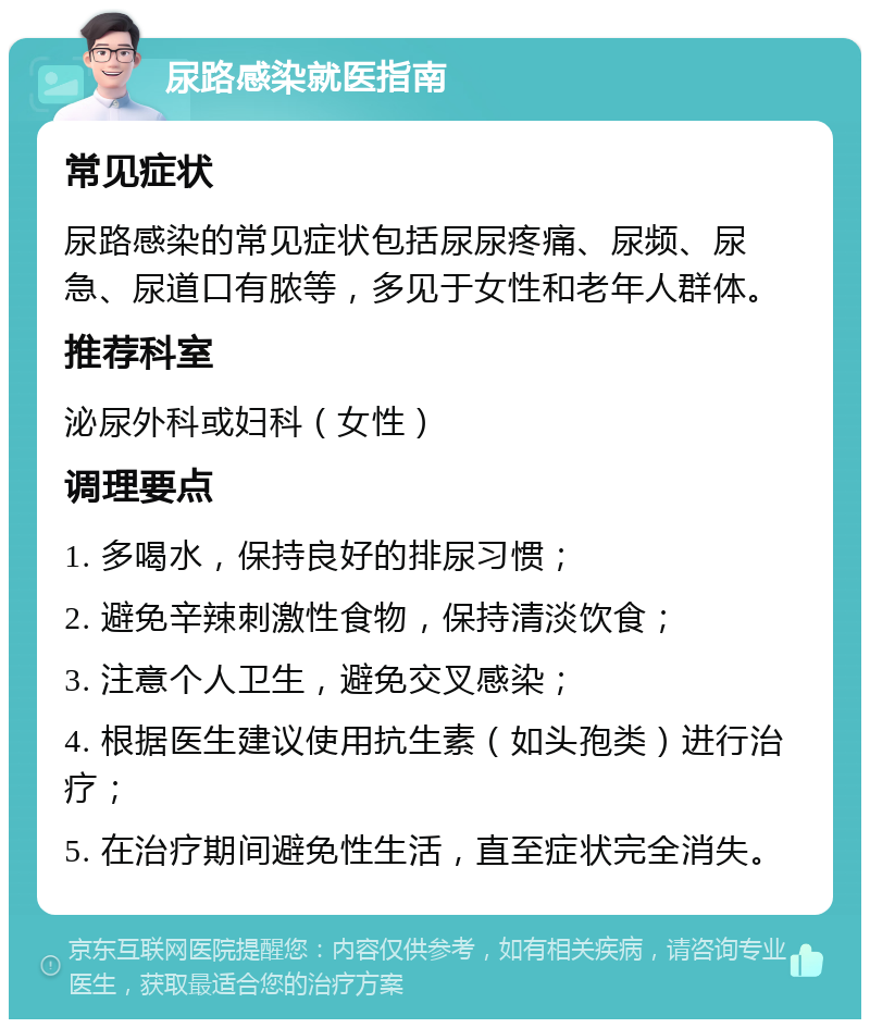 尿路感染就医指南 常见症状 尿路感染的常见症状包括尿尿疼痛、尿频、尿急、尿道口有脓等，多见于女性和老年人群体。 推荐科室 泌尿外科或妇科（女性） 调理要点 1. 多喝水，保持良好的排尿习惯； 2. 避免辛辣刺激性食物，保持清淡饮食； 3. 注意个人卫生，避免交叉感染； 4. 根据医生建议使用抗生素（如头孢类）进行治疗； 5. 在治疗期间避免性生活，直至症状完全消失。