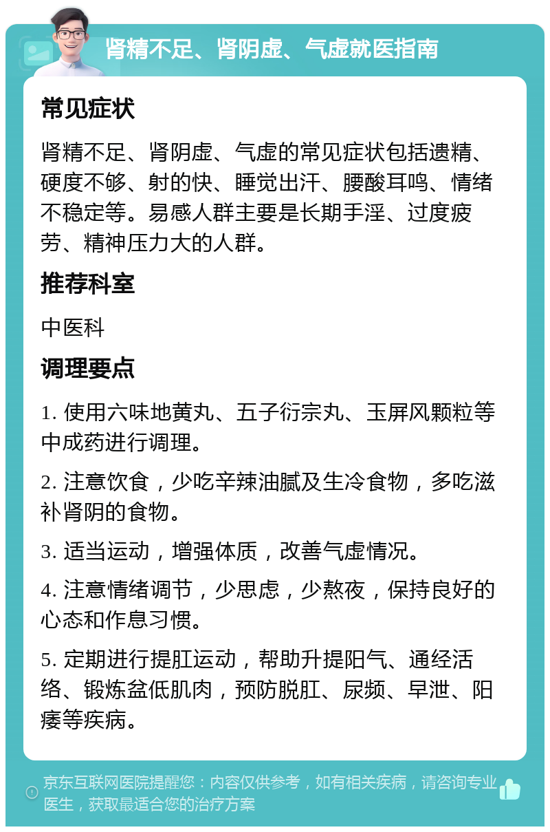 肾精不足、肾阴虚、气虚就医指南 常见症状 肾精不足、肾阴虚、气虚的常见症状包括遗精、硬度不够、射的快、睡觉出汗、腰酸耳鸣、情绪不稳定等。易感人群主要是长期手淫、过度疲劳、精神压力大的人群。 推荐科室 中医科 调理要点 1. 使用六味地黄丸、五子衍宗丸、玉屏风颗粒等中成药进行调理。 2. 注意饮食，少吃辛辣油腻及生冷食物，多吃滋补肾阴的食物。 3. 适当运动，增强体质，改善气虚情况。 4. 注意情绪调节，少思虑，少熬夜，保持良好的心态和作息习惯。 5. 定期进行提肛运动，帮助升提阳气、通经活络、锻炼盆低肌肉，预防脱肛、尿频、早泄、阳痿等疾病。