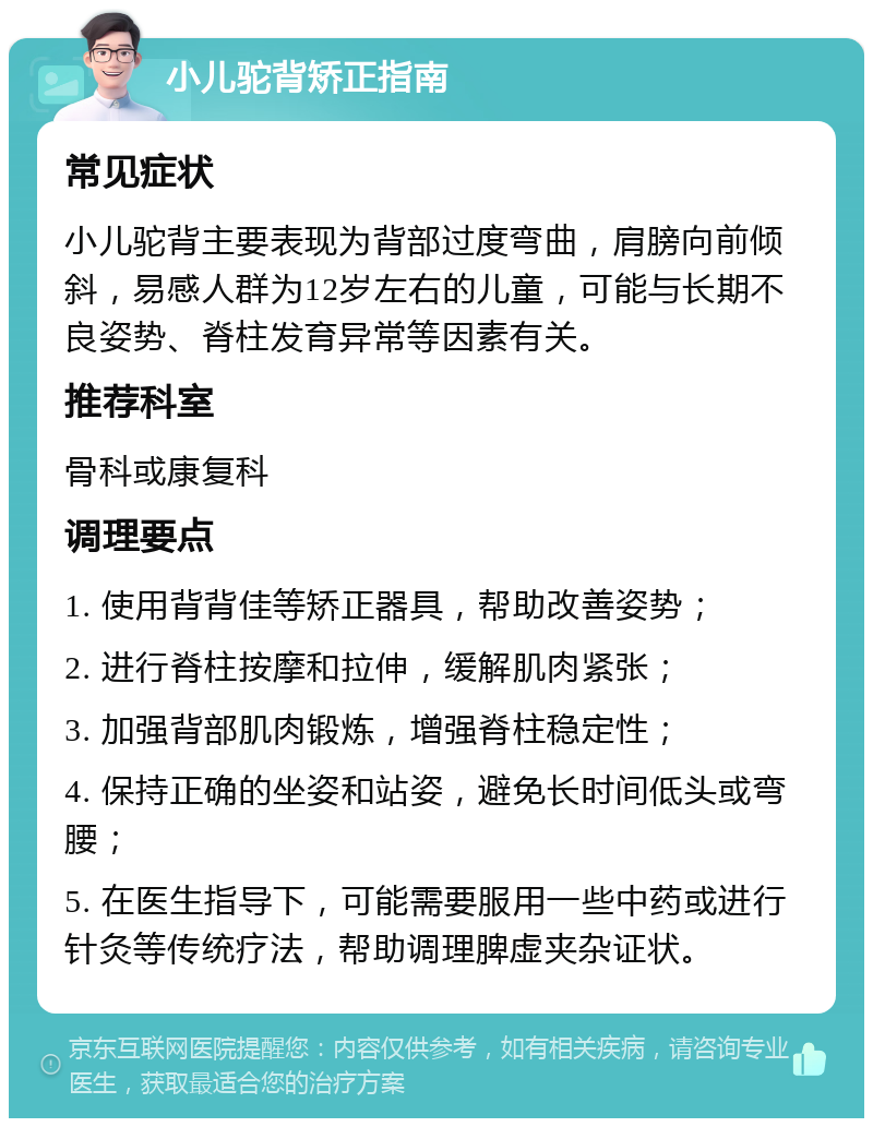 小儿驼背矫正指南 常见症状 小儿驼背主要表现为背部过度弯曲，肩膀向前倾斜，易感人群为12岁左右的儿童，可能与长期不良姿势、脊柱发育异常等因素有关。 推荐科室 骨科或康复科 调理要点 1. 使用背背佳等矫正器具，帮助改善姿势； 2. 进行脊柱按摩和拉伸，缓解肌肉紧张； 3. 加强背部肌肉锻炼，增强脊柱稳定性； 4. 保持正确的坐姿和站姿，避免长时间低头或弯腰； 5. 在医生指导下，可能需要服用一些中药或进行针灸等传统疗法，帮助调理脾虚夹杂证状。