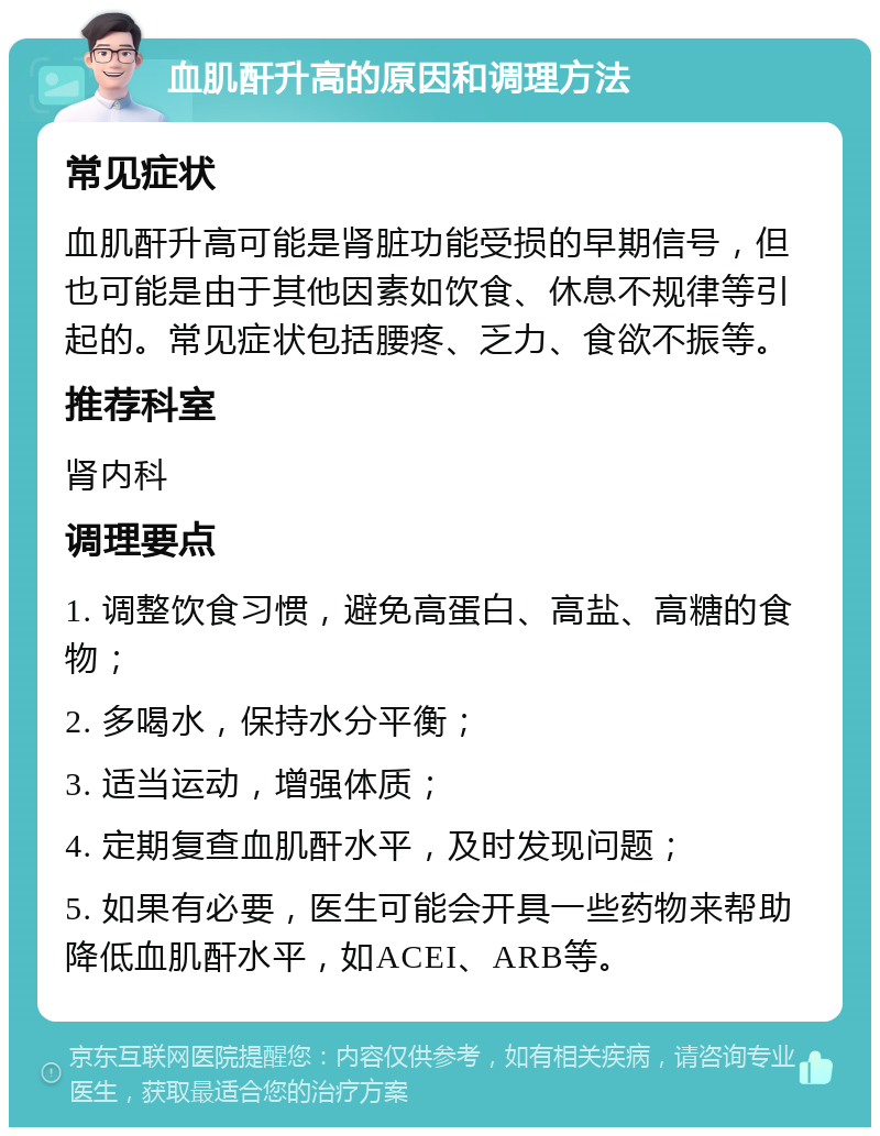 血肌酐升高的原因和调理方法 常见症状 血肌酐升高可能是肾脏功能受损的早期信号，但也可能是由于其他因素如饮食、休息不规律等引起的。常见症状包括腰疼、乏力、食欲不振等。 推荐科室 肾内科 调理要点 1. 调整饮食习惯，避免高蛋白、高盐、高糖的食物； 2. 多喝水，保持水分平衡； 3. 适当运动，增强体质； 4. 定期复查血肌酐水平，及时发现问题； 5. 如果有必要，医生可能会开具一些药物来帮助降低血肌酐水平，如ACEI、ARB等。