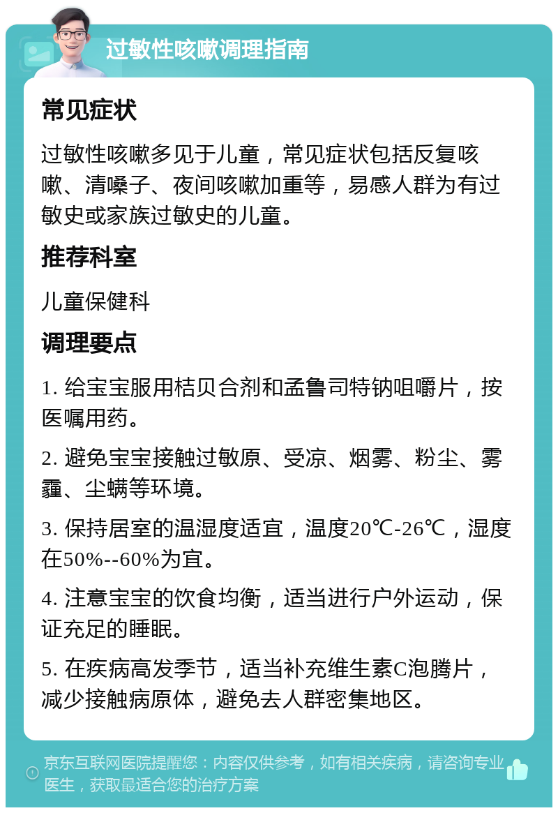 过敏性咳嗽调理指南 常见症状 过敏性咳嗽多见于儿童，常见症状包括反复咳嗽、清嗓子、夜间咳嗽加重等，易感人群为有过敏史或家族过敏史的儿童。 推荐科室 儿童保健科 调理要点 1. 给宝宝服用桔贝合剂和孟鲁司特钠咀嚼片，按医嘱用药。 2. 避免宝宝接触过敏原、受凉、烟雾、粉尘、雾霾、尘螨等环境。 3. 保持居室的温湿度适宜，温度20℃-26℃，湿度在50%--60%为宜。 4. 注意宝宝的饮食均衡，适当进行户外运动，保证充足的睡眠。 5. 在疾病高发季节，适当补充维生素C泡腾片，减少接触病原体，避免去人群密集地区。