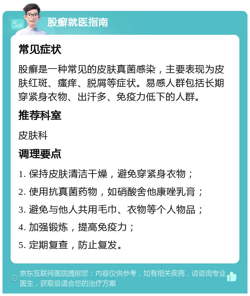 股癣就医指南 常见症状 股癣是一种常见的皮肤真菌感染，主要表现为皮肤红斑、瘙痒、脱屑等症状。易感人群包括长期穿紧身衣物、出汗多、免疫力低下的人群。 推荐科室 皮肤科 调理要点 1. 保持皮肤清洁干燥，避免穿紧身衣物； 2. 使用抗真菌药物，如硝酸舍他康唑乳膏； 3. 避免与他人共用毛巾、衣物等个人物品； 4. 加强锻炼，提高免疫力； 5. 定期复查，防止复发。