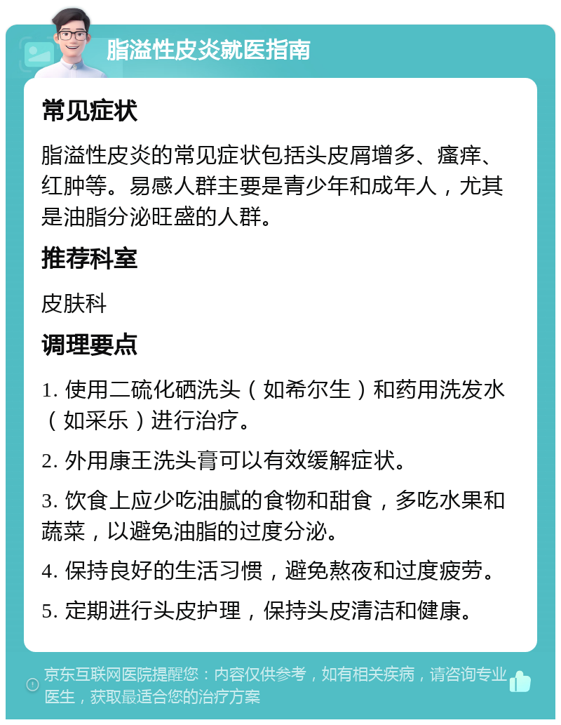 脂溢性皮炎就医指南 常见症状 脂溢性皮炎的常见症状包括头皮屑增多、瘙痒、红肿等。易感人群主要是青少年和成年人，尤其是油脂分泌旺盛的人群。 推荐科室 皮肤科 调理要点 1. 使用二硫化硒洗头（如希尔生）和药用洗发水（如采乐）进行治疗。 2. 外用康王洗头膏可以有效缓解症状。 3. 饮食上应少吃油腻的食物和甜食，多吃水果和蔬菜，以避免油脂的过度分泌。 4. 保持良好的生活习惯，避免熬夜和过度疲劳。 5. 定期进行头皮护理，保持头皮清洁和健康。