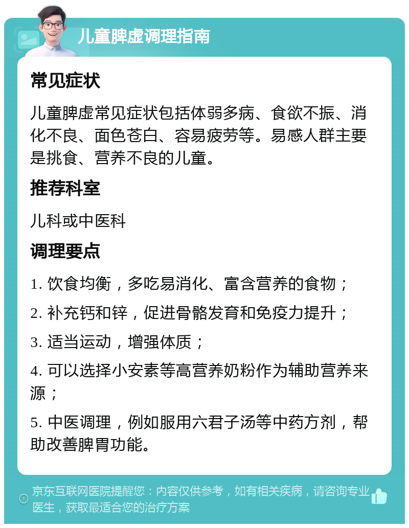 儿童脾虚调理指南 常见症状 儿童脾虚常见症状包括体弱多病、食欲不振、消化不良、面色苍白、容易疲劳等。易感人群主要是挑食、营养不良的儿童。 推荐科室 儿科或中医科 调理要点 1. 饮食均衡，多吃易消化、富含营养的食物； 2. 补充钙和锌，促进骨骼发育和免疫力提升； 3. 适当运动，增强体质； 4. 可以选择小安素等高营养奶粉作为辅助营养来源； 5. 中医调理，例如服用六君子汤等中药方剂，帮助改善脾胃功能。