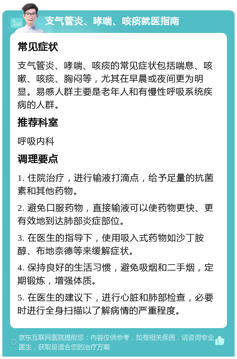 支气管炎、哮喘、咳痰就医指南 常见症状 支气管炎、哮喘、咳痰的常见症状包括喘息、咳嗽、咳痰、胸闷等，尤其在早晨或夜间更为明显。易感人群主要是老年人和有慢性呼吸系统疾病的人群。 推荐科室 呼吸内科 调理要点 1. 住院治疗，进行输液打滴点，给予足量的抗菌素和其他药物。 2. 避免口服药物，直接输液可以使药物更快、更有效地到达肺部炎症部位。 3. 在医生的指导下，使用吸入式药物如沙丁胺醇、布地奈德等来缓解症状。 4. 保持良好的生活习惯，避免吸烟和二手烟，定期锻炼，增强体质。 5. 在医生的建议下，进行心脏和肺部检查，必要时进行全身扫描以了解病情的严重程度。