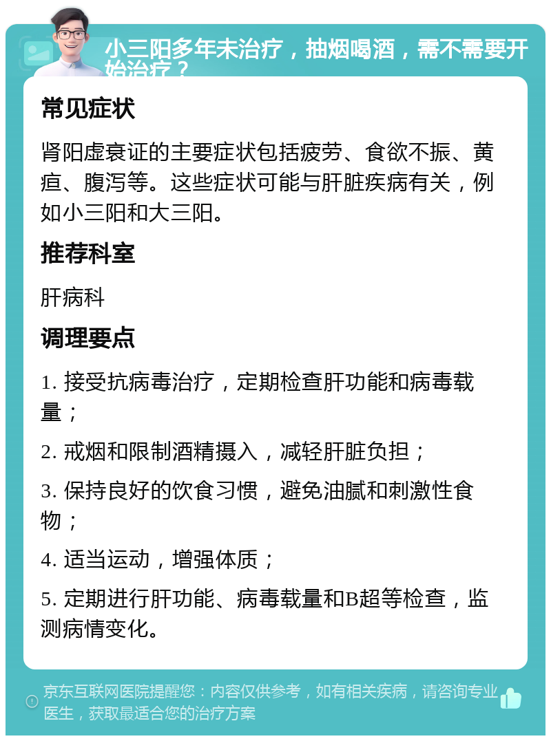 小三阳多年未治疗，抽烟喝酒，需不需要开始治疗？ 常见症状 肾阳虚衰证的主要症状包括疲劳、食欲不振、黄疸、腹泻等。这些症状可能与肝脏疾病有关，例如小三阳和大三阳。 推荐科室 肝病科 调理要点 1. 接受抗病毒治疗，定期检查肝功能和病毒载量； 2. 戒烟和限制酒精摄入，减轻肝脏负担； 3. 保持良好的饮食习惯，避免油腻和刺激性食物； 4. 适当运动，增强体质； 5. 定期进行肝功能、病毒载量和B超等检查，监测病情变化。