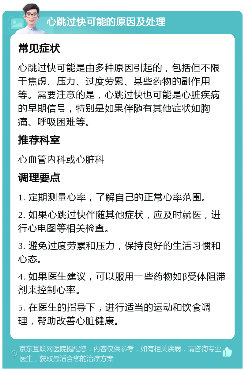 心跳过快可能的原因及处理 常见症状 心跳过快可能是由多种原因引起的，包括但不限于焦虑、压力、过度劳累、某些药物的副作用等。需要注意的是，心跳过快也可能是心脏疾病的早期信号，特别是如果伴随有其他症状如胸痛、呼吸困难等。 推荐科室 心血管内科或心脏科 调理要点 1. 定期测量心率，了解自己的正常心率范围。 2. 如果心跳过快伴随其他症状，应及时就医，进行心电图等相关检查。 3. 避免过度劳累和压力，保持良好的生活习惯和心态。 4. 如果医生建议，可以服用一些药物如β受体阻滞剂来控制心率。 5. 在医生的指导下，进行适当的运动和饮食调理，帮助改善心脏健康。