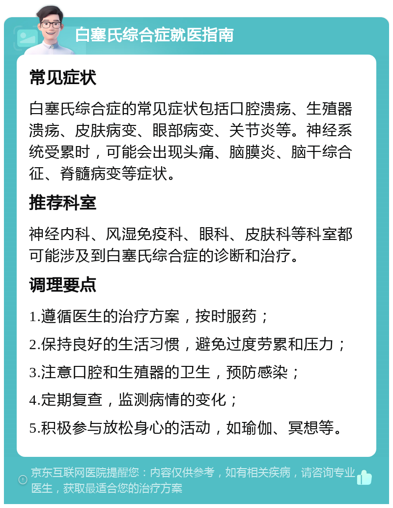 白塞氏综合症就医指南 常见症状 白塞氏综合症的常见症状包括口腔溃疡、生殖器溃疡、皮肤病变、眼部病变、关节炎等。神经系统受累时，可能会出现头痛、脑膜炎、脑干综合征、脊髓病变等症状。 推荐科室 神经内科、风湿免疫科、眼科、皮肤科等科室都可能涉及到白塞氏综合症的诊断和治疗。 调理要点 1.遵循医生的治疗方案，按时服药； 2.保持良好的生活习惯，避免过度劳累和压力； 3.注意口腔和生殖器的卫生，预防感染； 4.定期复查，监测病情的变化； 5.积极参与放松身心的活动，如瑜伽、冥想等。