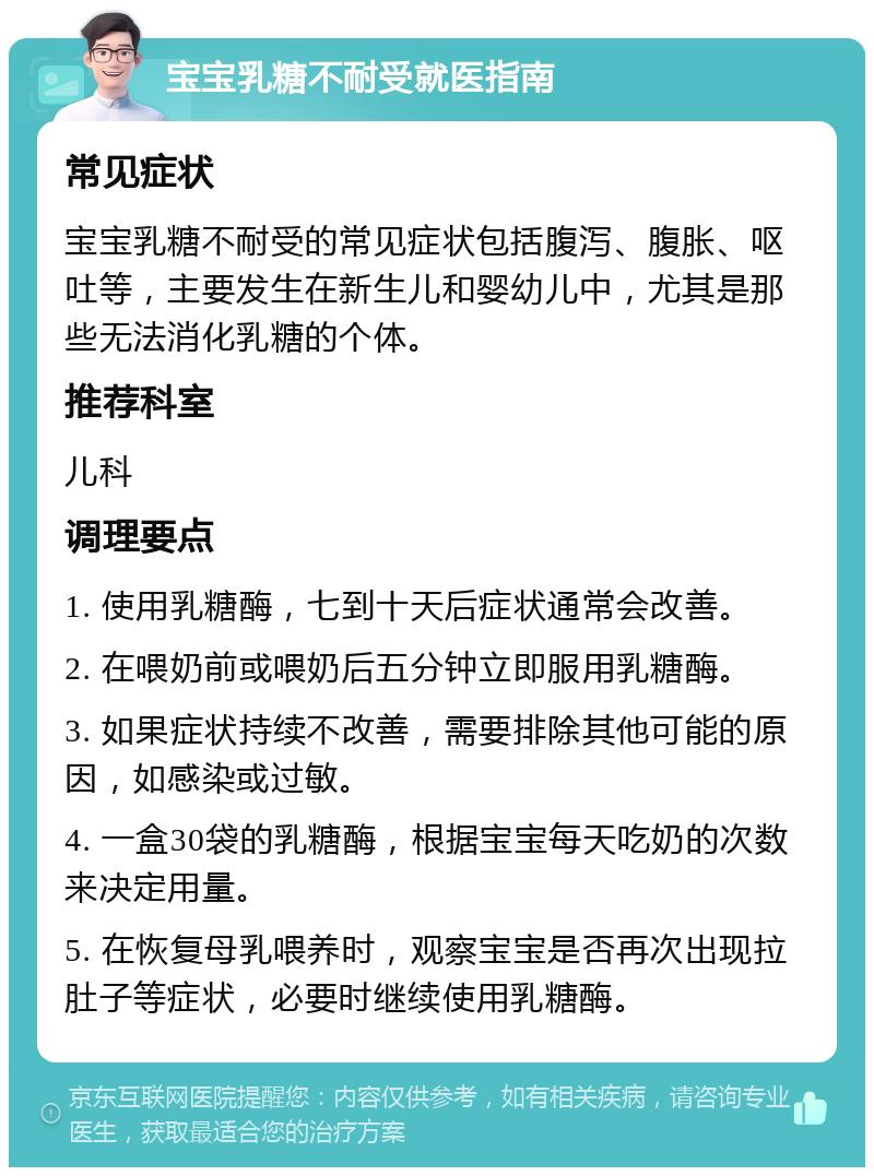 宝宝乳糖不耐受就医指南 常见症状 宝宝乳糖不耐受的常见症状包括腹泻、腹胀、呕吐等，主要发生在新生儿和婴幼儿中，尤其是那些无法消化乳糖的个体。 推荐科室 儿科 调理要点 1. 使用乳糖酶，七到十天后症状通常会改善。 2. 在喂奶前或喂奶后五分钟立即服用乳糖酶。 3. 如果症状持续不改善，需要排除其他可能的原因，如感染或过敏。 4. 一盒30袋的乳糖酶，根据宝宝每天吃奶的次数来决定用量。 5. 在恢复母乳喂养时，观察宝宝是否再次出现拉肚子等症状，必要时继续使用乳糖酶。