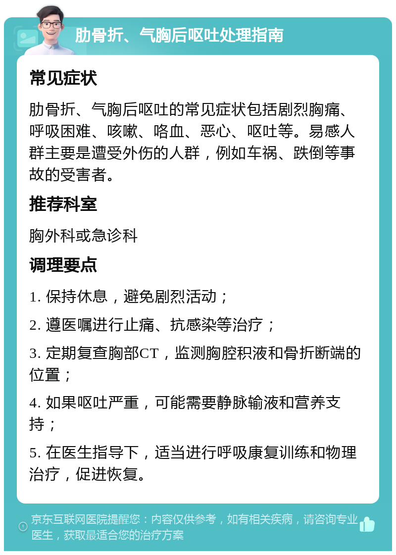 肋骨折、气胸后呕吐处理指南 常见症状 肋骨折、气胸后呕吐的常见症状包括剧烈胸痛、呼吸困难、咳嗽、咯血、恶心、呕吐等。易感人群主要是遭受外伤的人群，例如车祸、跌倒等事故的受害者。 推荐科室 胸外科或急诊科 调理要点 1. 保持休息，避免剧烈活动； 2. 遵医嘱进行止痛、抗感染等治疗； 3. 定期复查胸部CT，监测胸腔积液和骨折断端的位置； 4. 如果呕吐严重，可能需要静脉输液和营养支持； 5. 在医生指导下，适当进行呼吸康复训练和物理治疗，促进恢复。