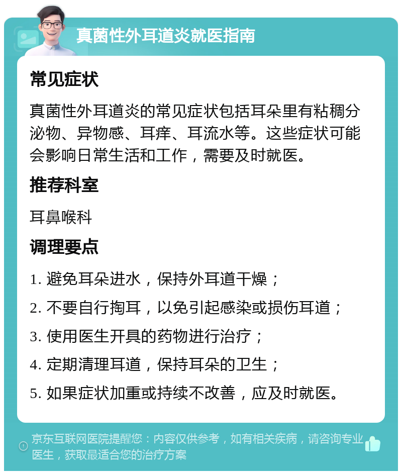 真菌性外耳道炎就医指南 常见症状 真菌性外耳道炎的常见症状包括耳朵里有粘稠分泌物、异物感、耳痒、耳流水等。这些症状可能会影响日常生活和工作，需要及时就医。 推荐科室 耳鼻喉科 调理要点 1. 避免耳朵进水，保持外耳道干燥； 2. 不要自行掏耳，以免引起感染或损伤耳道； 3. 使用医生开具的药物进行治疗； 4. 定期清理耳道，保持耳朵的卫生； 5. 如果症状加重或持续不改善，应及时就医。