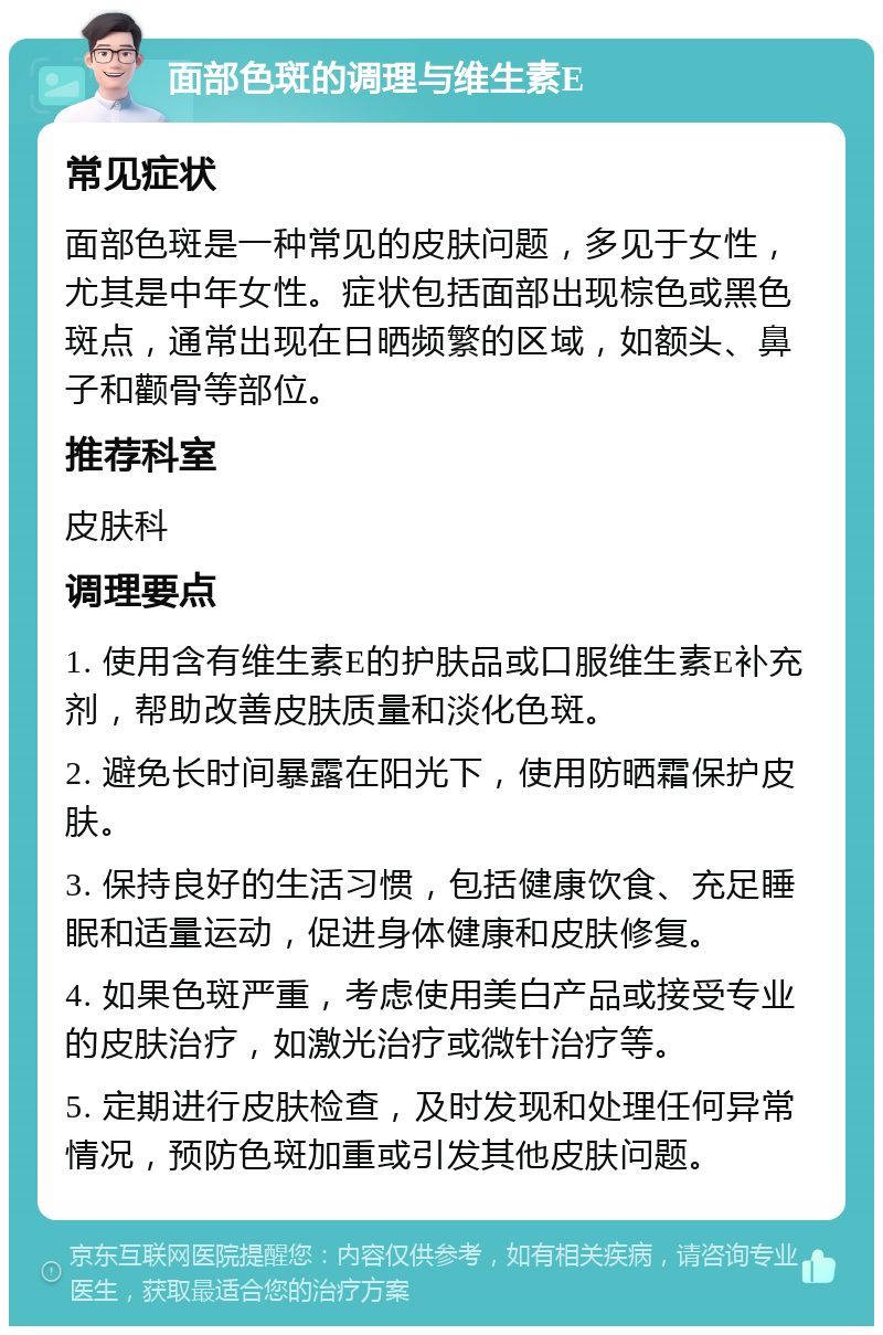 面部色斑的调理与维生素E 常见症状 面部色斑是一种常见的皮肤问题，多见于女性，尤其是中年女性。症状包括面部出现棕色或黑色斑点，通常出现在日晒频繁的区域，如额头、鼻子和颧骨等部位。 推荐科室 皮肤科 调理要点 1. 使用含有维生素E的护肤品或口服维生素E补充剂，帮助改善皮肤质量和淡化色斑。 2. 避免长时间暴露在阳光下，使用防晒霜保护皮肤。 3. 保持良好的生活习惯，包括健康饮食、充足睡眠和适量运动，促进身体健康和皮肤修复。 4. 如果色斑严重，考虑使用美白产品或接受专业的皮肤治疗，如激光治疗或微针治疗等。 5. 定期进行皮肤检查，及时发现和处理任何异常情况，预防色斑加重或引发其他皮肤问题。