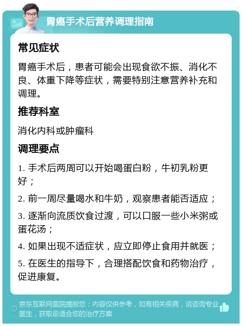 胃癌手术后营养调理指南 常见症状 胃癌手术后，患者可能会出现食欲不振、消化不良、体重下降等症状，需要特别注意营养补充和调理。 推荐科室 消化内科或肿瘤科 调理要点 1. 手术后两周可以开始喝蛋白粉，牛初乳粉更好； 2. 前一周尽量喝水和牛奶，观察患者能否适应； 3. 逐渐向流质饮食过渡，可以口服一些小米粥或蛋花汤； 4. 如果出现不适症状，应立即停止食用并就医； 5. 在医生的指导下，合理搭配饮食和药物治疗，促进康复。