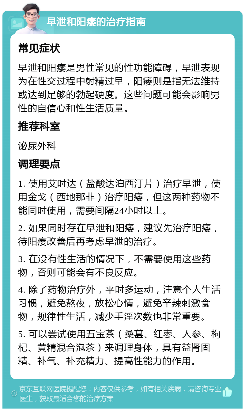 早泄和阳痿的治疗指南 常见症状 早泄和阳痿是男性常见的性功能障碍，早泄表现为在性交过程中射精过早，阳痿则是指无法维持或达到足够的勃起硬度。这些问题可能会影响男性的自信心和性生活质量。 推荐科室 泌尿外科 调理要点 1. 使用艾时达（盐酸达泊西汀片）治疗早泄，使用金戈（西地那非）治疗阳痿，但这两种药物不能同时使用，需要间隔24小时以上。 2. 如果同时存在早泄和阳痿，建议先治疗阳痿，待阳痿改善后再考虑早泄的治疗。 3. 在没有性生活的情况下，不需要使用这些药物，否则可能会有不良反应。 4. 除了药物治疗外，平时多运动，注意个人生活习惯，避免熬夜，放松心情，避免辛辣刺激食物，规律性生活，减少手淫次数也非常重要。 5. 可以尝试使用五宝茶（桑葚、红枣、人参、枸杞、黄精混合泡茶）来调理身体，具有益肾固精、补气、补充精力、提高性能力的作用。