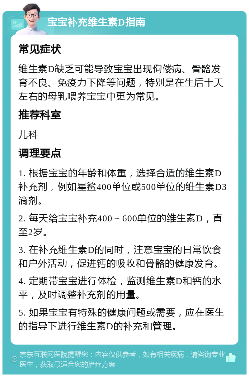 宝宝补充维生素D指南 常见症状 维生素D缺乏可能导致宝宝出现佝偻病、骨骼发育不良、免疫力下降等问题，特别是在生后十天左右的母乳喂养宝宝中更为常见。 推荐科室 儿科 调理要点 1. 根据宝宝的年龄和体重，选择合适的维生素D补充剂，例如星鲨400单位或500单位的维生素D3滴剂。 2. 每天给宝宝补充400～600单位的维生素D，直至2岁。 3. 在补充维生素D的同时，注意宝宝的日常饮食和户外活动，促进钙的吸收和骨骼的健康发育。 4. 定期带宝宝进行体检，监测维生素D和钙的水平，及时调整补充剂的用量。 5. 如果宝宝有特殊的健康问题或需要，应在医生的指导下进行维生素D的补充和管理。