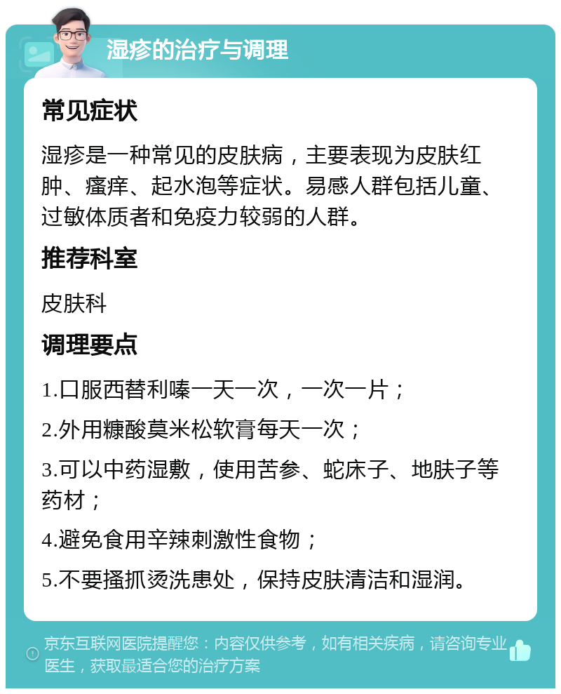 湿疹的治疗与调理 常见症状 湿疹是一种常见的皮肤病，主要表现为皮肤红肿、瘙痒、起水泡等症状。易感人群包括儿童、过敏体质者和免疫力较弱的人群。 推荐科室 皮肤科 调理要点 1.口服西替利嗪一天一次，一次一片； 2.外用糠酸莫米松软膏每天一次； 3.可以中药湿敷，使用苦参、蛇床子、地肤子等药材； 4.避免食用辛辣刺激性食物； 5.不要搔抓烫洗患处，保持皮肤清洁和湿润。