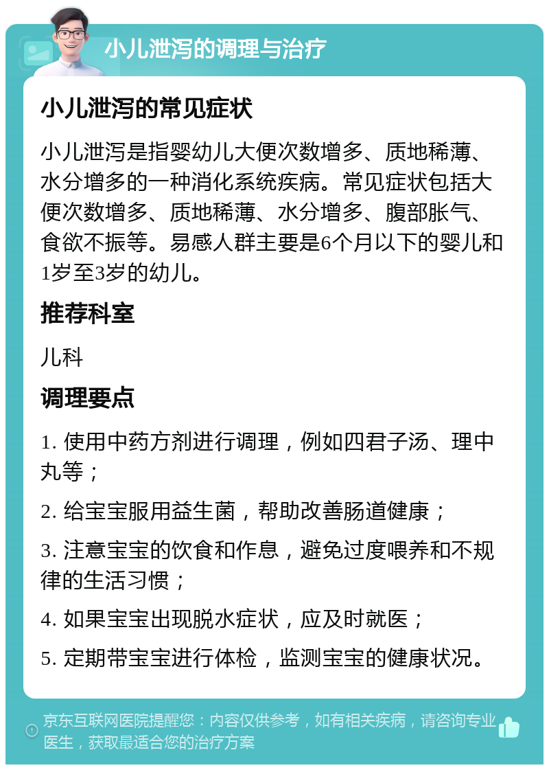 小儿泄泻的调理与治疗 小儿泄泻的常见症状 小儿泄泻是指婴幼儿大便次数增多、质地稀薄、水分增多的一种消化系统疾病。常见症状包括大便次数增多、质地稀薄、水分增多、腹部胀气、食欲不振等。易感人群主要是6个月以下的婴儿和1岁至3岁的幼儿。 推荐科室 儿科 调理要点 1. 使用中药方剂进行调理，例如四君子汤、理中丸等； 2. 给宝宝服用益生菌，帮助改善肠道健康； 3. 注意宝宝的饮食和作息，避免过度喂养和不规律的生活习惯； 4. 如果宝宝出现脱水症状，应及时就医； 5. 定期带宝宝进行体检，监测宝宝的健康状况。