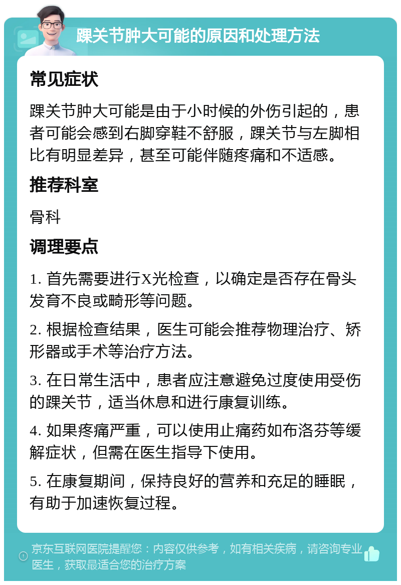 踝关节肿大可能的原因和处理方法 常见症状 踝关节肿大可能是由于小时候的外伤引起的，患者可能会感到右脚穿鞋不舒服，踝关节与左脚相比有明显差异，甚至可能伴随疼痛和不适感。 推荐科室 骨科 调理要点 1. 首先需要进行X光检查，以确定是否存在骨头发育不良或畸形等问题。 2. 根据检查结果，医生可能会推荐物理治疗、矫形器或手术等治疗方法。 3. 在日常生活中，患者应注意避免过度使用受伤的踝关节，适当休息和进行康复训练。 4. 如果疼痛严重，可以使用止痛药如布洛芬等缓解症状，但需在医生指导下使用。 5. 在康复期间，保持良好的营养和充足的睡眠，有助于加速恢复过程。